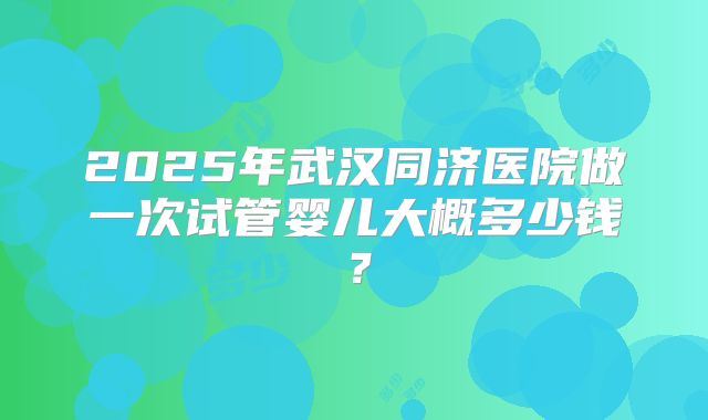 2025年武汉同济医院做一次试管婴儿大概多少钱?