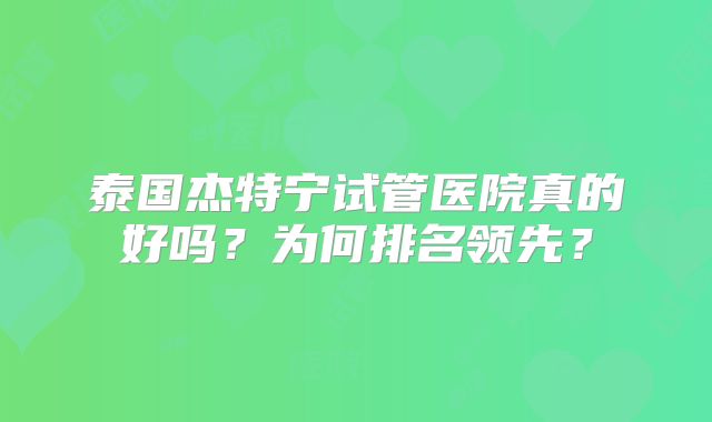 泰国杰特宁试管医院真的好吗？为何排名领先？