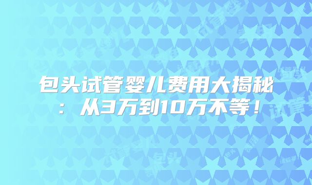 包头试管婴儿费用大揭秘：从3万到10万不等！