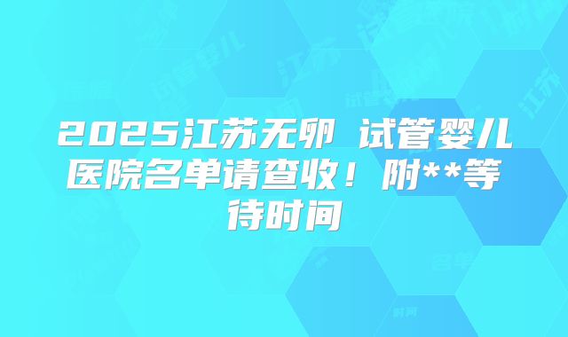 2025江苏无卵�试管婴儿医院名单请查收！附**等待时间