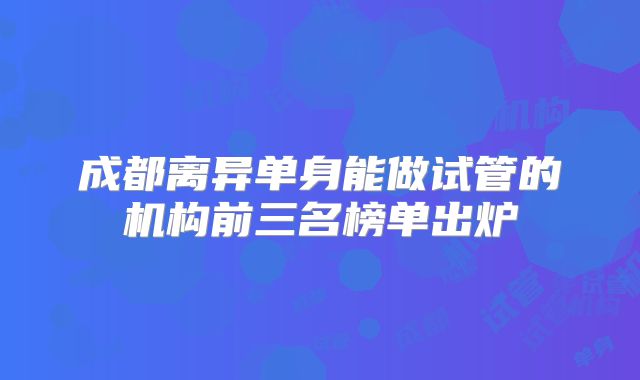 成都离异单身能做试管的机构前三名榜单出炉
