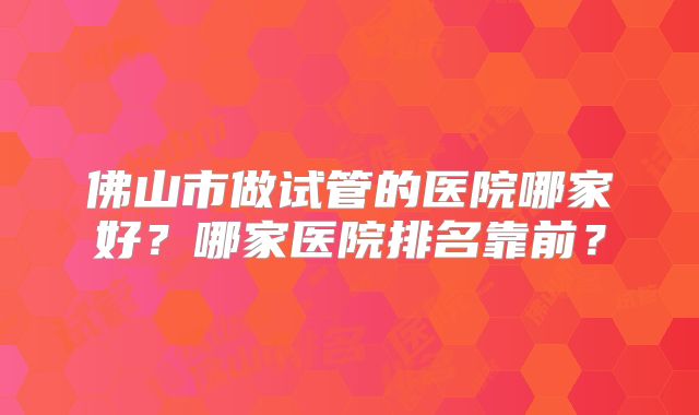 佛山市做试管的医院哪家好？哪家医院排名靠前？