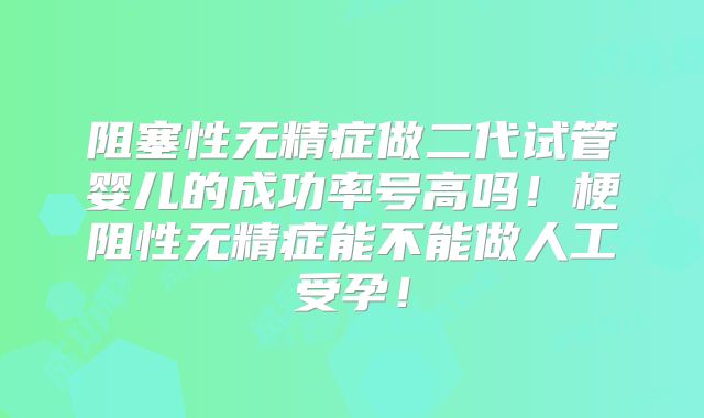 阻塞性无精症做二代试管婴儿的成功率号高吗！梗阻性无精症能不能做人工受孕！