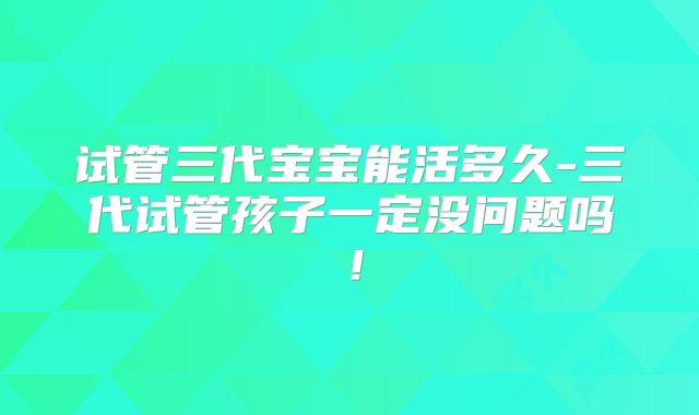 试管三代宝宝能活多久-三代试管孩子一定没问题吗！