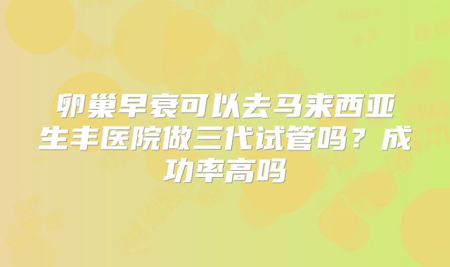 卵巢早衰可以去马来西亚生丰医院做三代试管吗?成功率高吗