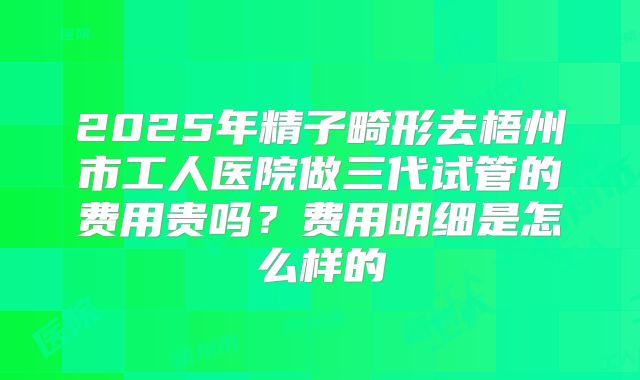 2025年精子畸形去梧州市工人医院做三代试管的费用贵吗？费用明细是怎么样的