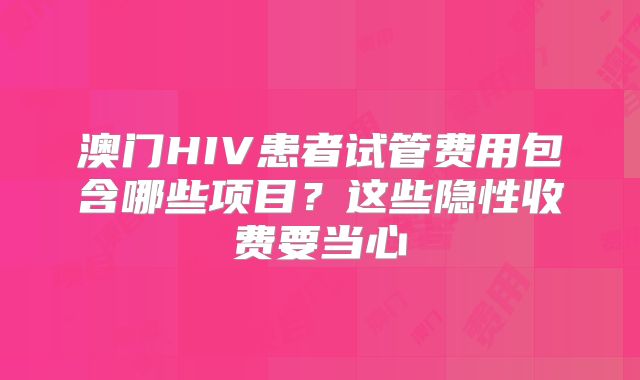 澳门HIV患者试管费用包含哪些项目？这些隐性收费要当心