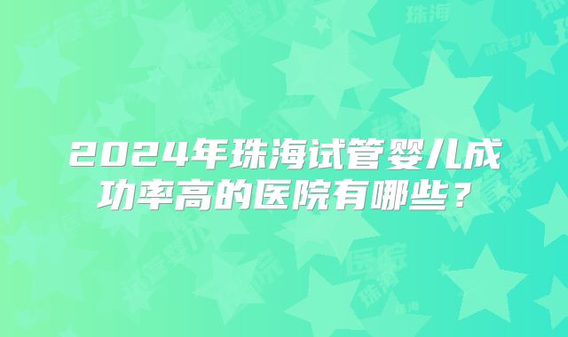 2024年珠海试管婴儿成功率高的医院有哪些？