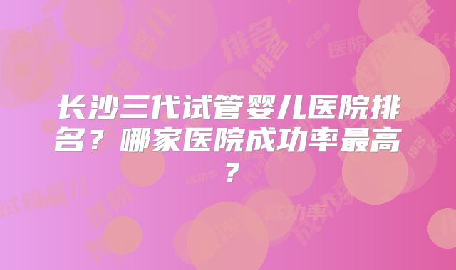 长沙三代试管婴儿医院排名？哪家医院成功率最高？