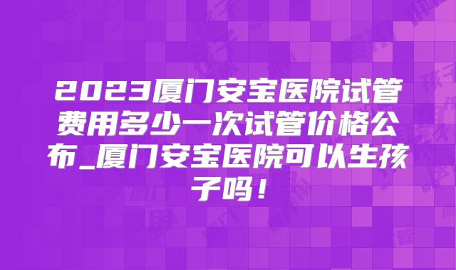 2023厦门安宝医院试管费用多少一次试管价格公布_厦门安宝医院可以生孩子吗！