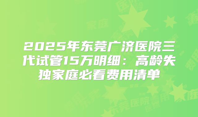 2025年东莞广济医院三代试管15万明细：高龄失独家庭必看费用清单