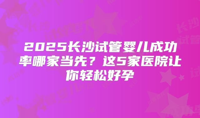 2025长沙试管婴儿成功率哪家当先？这5家医院让你轻松好孕