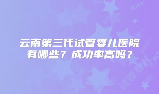 云南第三代试管婴儿医院有哪些？成功率高吗？