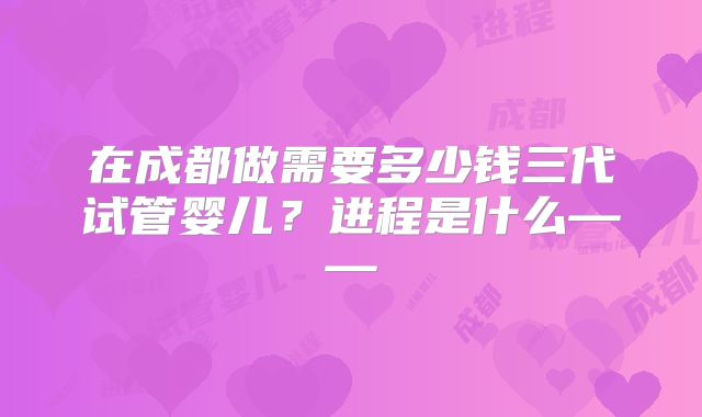 在成都做需要多少钱三代试管婴儿?进程是什么——