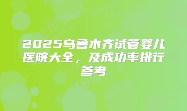 2025乌鲁木齐试管婴儿医院大全，及成功率排行参考