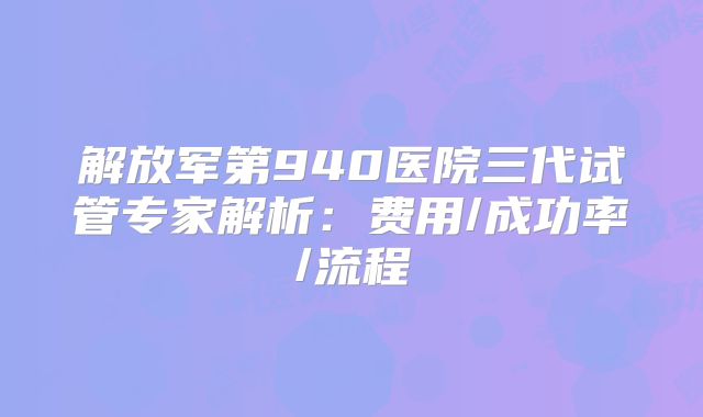 解放军第940医院三代试管专家解析：费用/成功率/流程