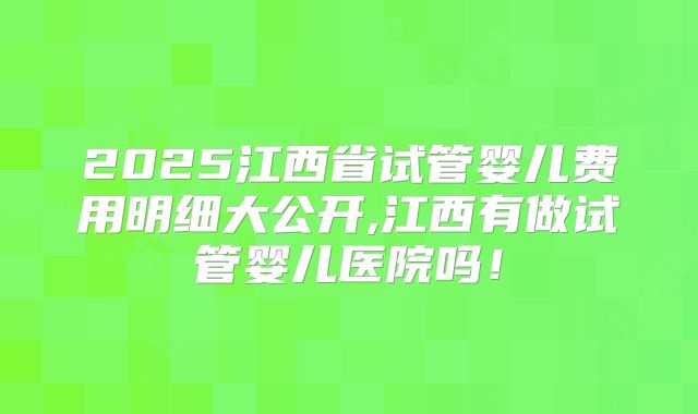 2025江西省试管婴儿费用明细大公开,江西有做试管婴儿医院吗！