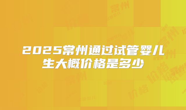 2025常州通过试管婴儿生大概价格是多少