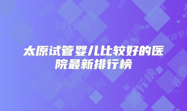 太原试管婴儿比较好的医院最新排行榜