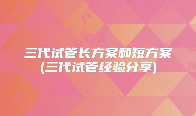 三代试管长方案和短方案(三代试管经验分享)