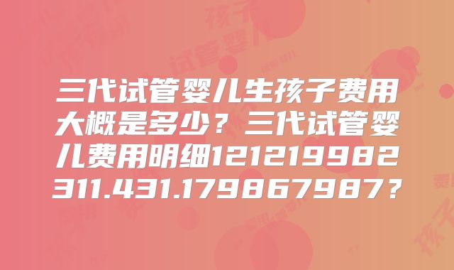 三代试管婴儿生孩子费用大概是多少?三代试管婴儿费用明细121219982311.431.179867987?