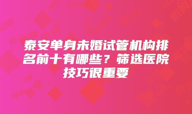 泰安单身未婚试管机构排名前十有哪些?筛选医院技巧很重要