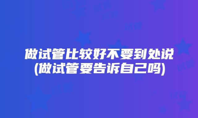 做试管比较好不要到处说(做试管要告诉自己吗)