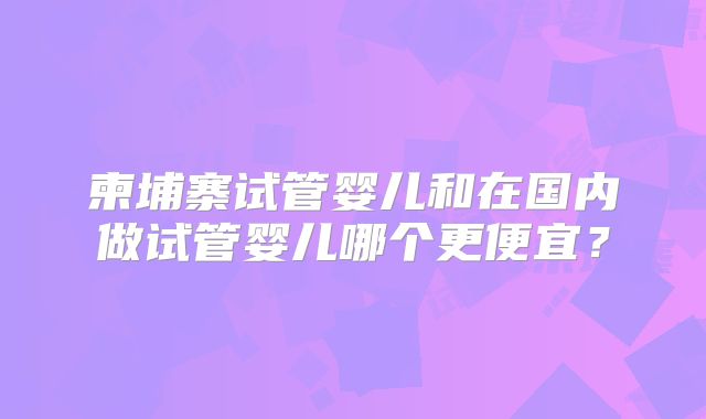 柬埔寨试管婴儿和在国内做试管婴儿哪个更便宜?