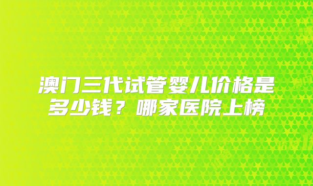 澳门三代试管婴儿价格是多少钱?哪家医院上榜