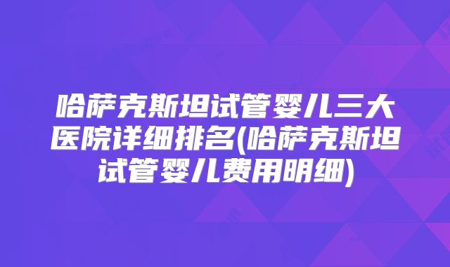 哈萨克斯坦试管婴儿三大医院详细排名(哈萨克斯坦试管婴儿费用明细)