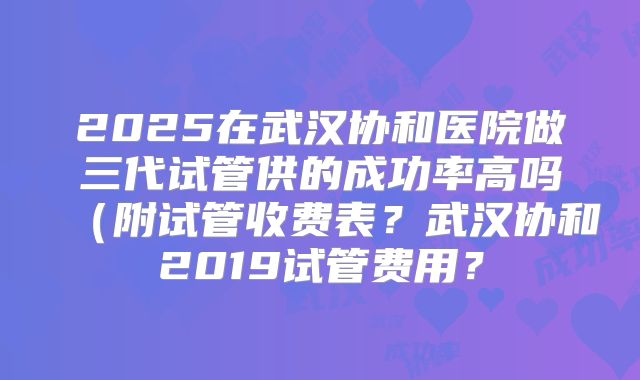 2025在武汉协和医院做三代试管供的成功率高吗（附试管收费表？武汉协和2019试管费用？