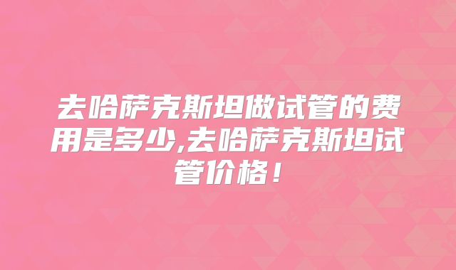 去哈萨克斯坦做试管的费用是多少,去哈萨克斯坦试管价格!