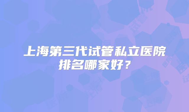 上海第三代试管私立医院排名哪家好？