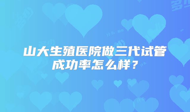 山大生殖医院做三代试管成功率怎么样？