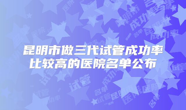 昆明市做三代试管成功率比较高的医院名单公布