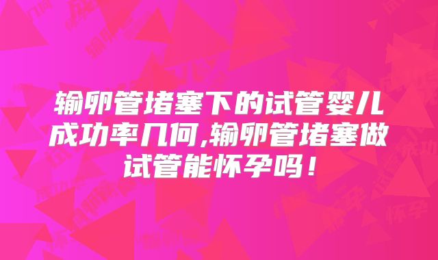 输卵管堵塞下的试管婴儿成功率几何,输卵管堵塞做试管能怀孕吗！