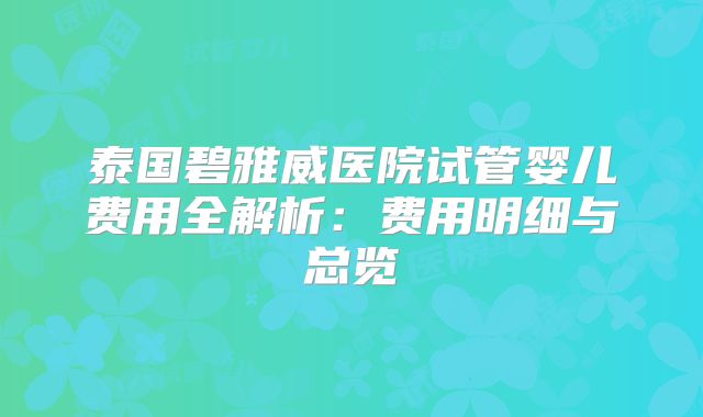 泰国碧雅威医院试管婴儿费用全解析：费用明细与总览