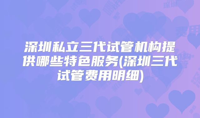 深圳私立三代试管机构提供哪些特色服务(深圳三代试管费用明细)