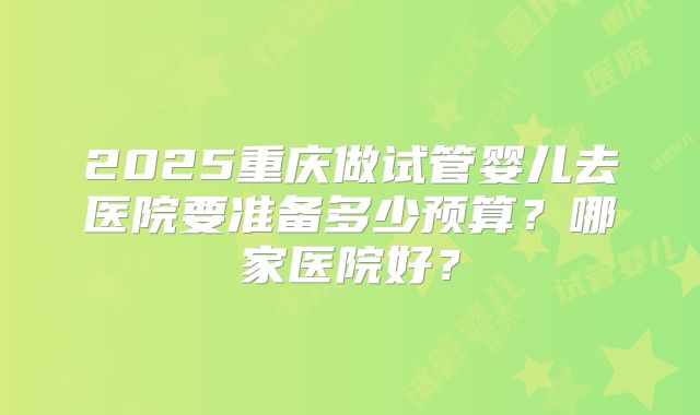 2025重庆做试管婴儿去医院要准备多少预算？哪家医院好？
