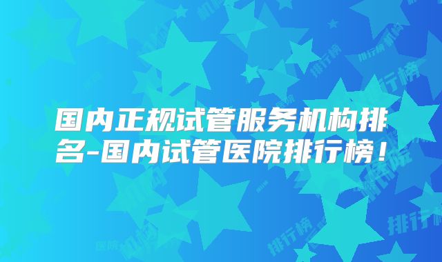 国内正规试管服务机构排名-国内试管医院排行榜！