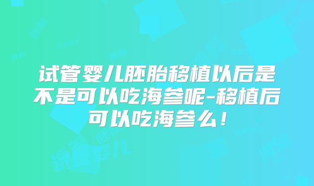 试管婴儿胚胎移植以后是不是可以吃海参呢-移植后可以吃海参么！