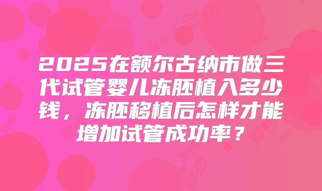 2025在额尔古纳市做三代试管婴儿冻胚植入多少钱，冻胚移植后怎样才能增加试管成功率？