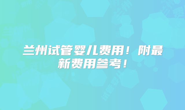 兰州试管婴儿费用!附最新费用参考!
