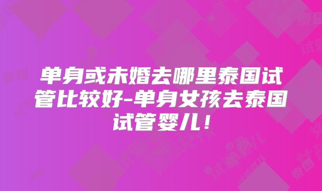 单身或未婚去哪里泰国试管比较好-单身女孩去泰国试管婴儿！