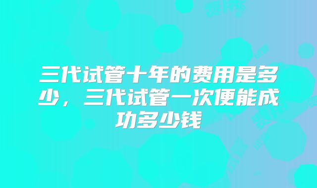 三代试管十年的费用是多少,三代试管一次便能成功多少钱