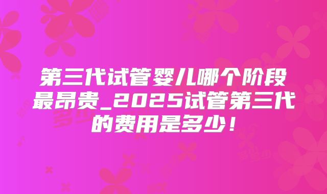 第三代试管婴儿哪个阶段最昂贵_2025试管第三代的费用是多少！