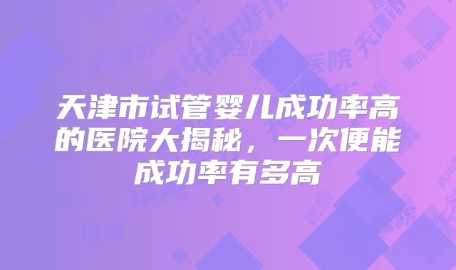 天津市试管婴儿成功率高的医院大揭秘，一次便能成功率有多高