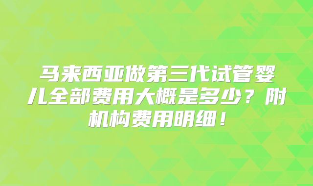 马来西亚做第三代试管婴儿全部费用大概是多少?附机构费用明细!