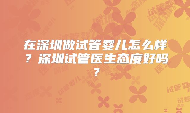 在深圳做试管婴儿怎么样？深圳试管医生态度好吗？
