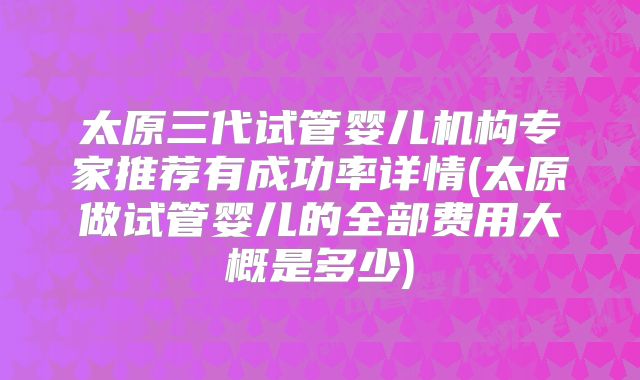 太原三代试管婴儿机构专家推荐有成功率详情(太原做试管婴儿的全部费用大概是多少)